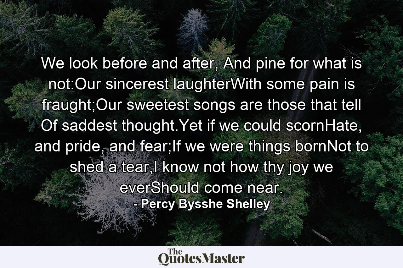 We look before and after, And pine for what is not:Our sincerest laughterWith some pain is fraught;Our sweetest songs are those that tell Of saddest thought.Yet if we could scornHate, and pride, and fear;If we were things bornNot to shed a tear,I know not how thy joy we everShould come near. - Quote by Percy Bysshe Shelley