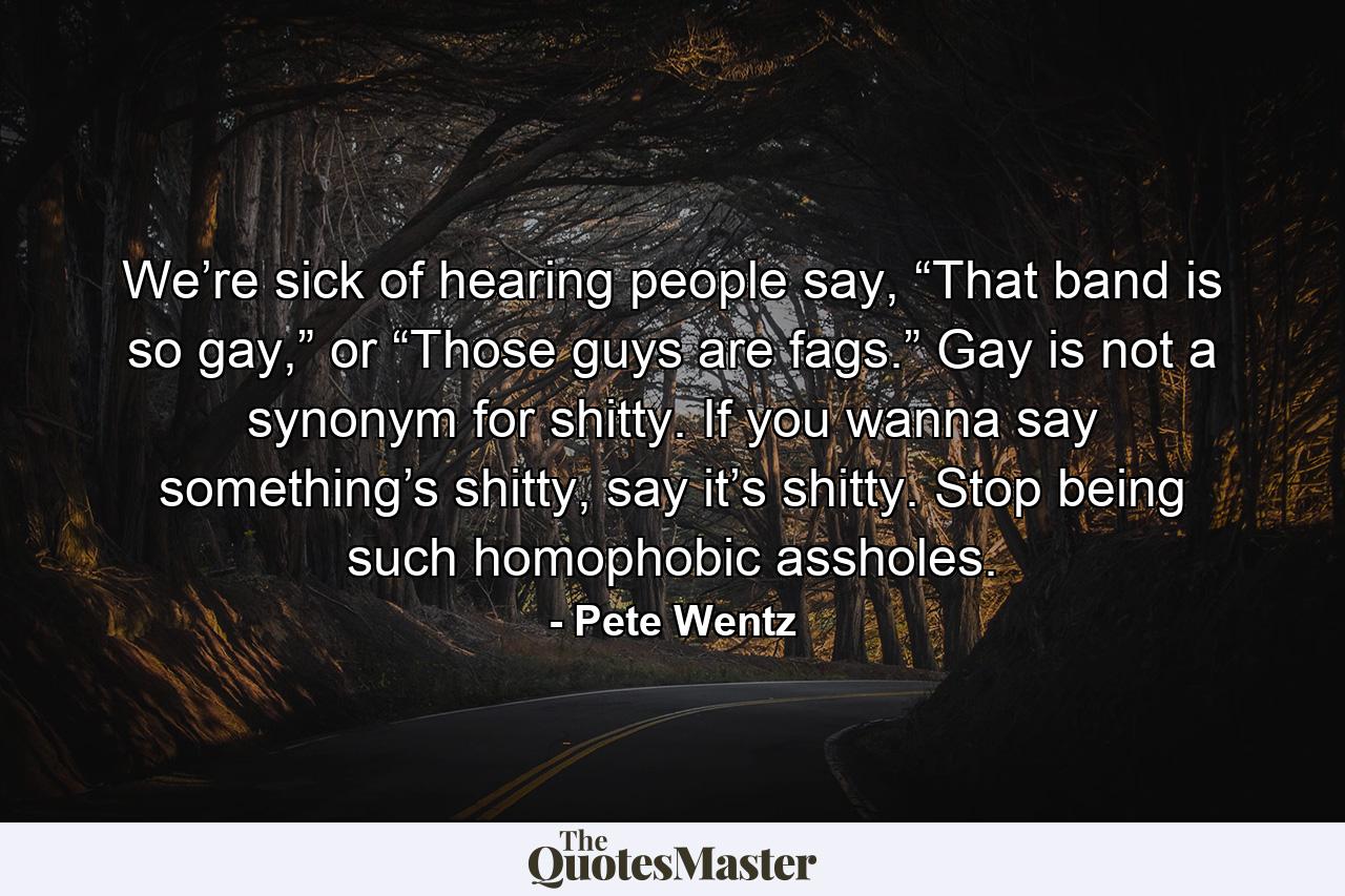 We’re sick of hearing people say, “That band is so gay,” or “Those guys are fags.” Gay is not a synonym for shitty. If you wanna say something’s shitty, say it’s shitty. Stop being such homophobic assholes. - Quote by Pete Wentz