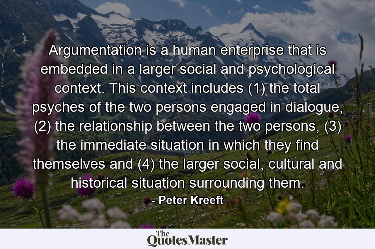 Argumentation is a human enterprise that is embedded in a larger social and psychological context. This context includes (1) the total psyches of the two persons engaged in dialogue, (2) the relationship between the two persons, (3) the immediate situation in which they find themselves and (4) the larger social, cultural and historical situation surrounding them. - Quote by Peter Kreeft