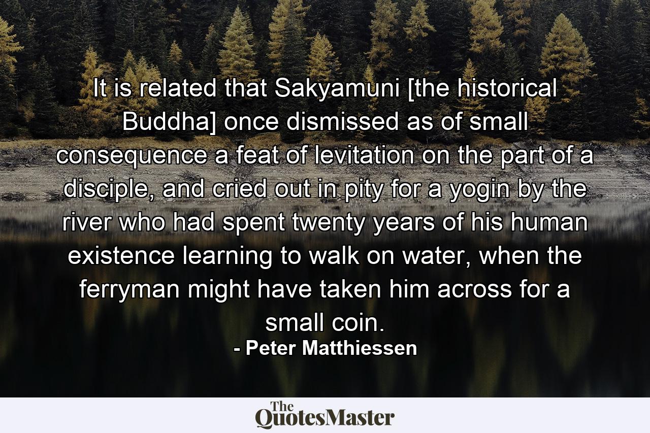 It is related that Sakyamuni [the historical Buddha] once dismissed as of small consequence a feat of levitation on the part of a disciple, and cried out in pity for a yogin by the river who had spent twenty years of his human existence learning to walk on water, when the ferryman might have taken him across for a small coin. - Quote by Peter Matthiessen