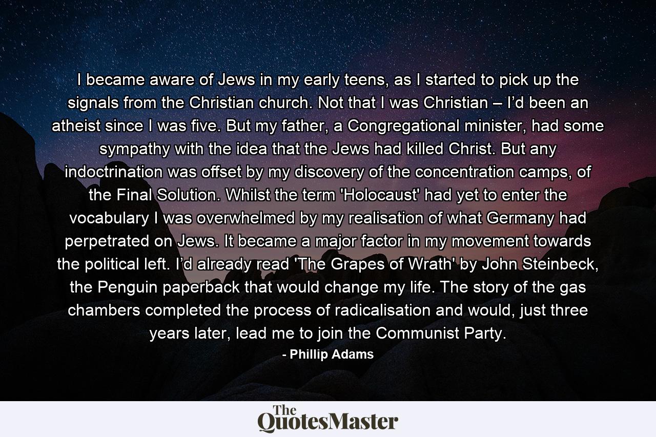 I became aware of Jews in my early teens, as I started to pick up the signals from the Christian church. Not that I was Christian – I’d been an atheist since I was five. But my father, a Congregational minister, had some sympathy with the idea that the Jews had killed Christ. But any indoctrination was offset by my discovery of the concentration camps, of the Final Solution. Whilst the term 'Holocaust' had yet to enter the vocabulary I was overwhelmed by my realisation of what Germany had perpetrated on Jews. It became a major factor in my movement towards the political left. I’d already read 'The Grapes of Wrath' by John Steinbeck, the Penguin paperback that would change my life. The story of the gas chambers completed the process of radicalisation and would, just three years later, lead me to join the Communist Party. - Quote by Phillip Adams