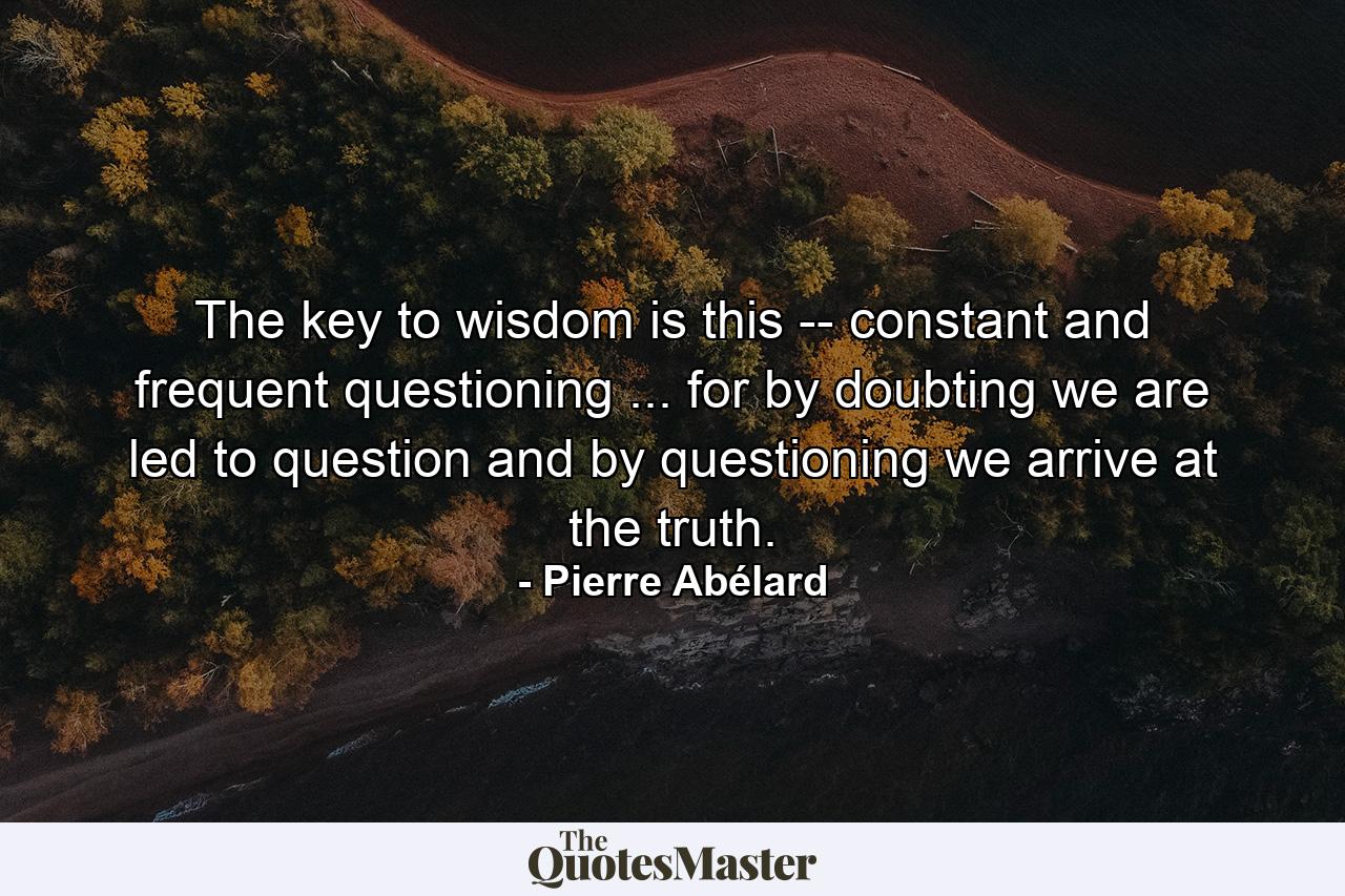 The key to wisdom is this -- constant and frequent questioning ... for by doubting we are led to question and by questioning we arrive at the truth. - Quote by Pierre Abélard