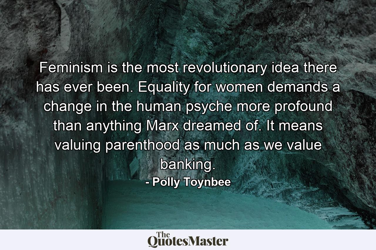 Feminism is the most revolutionary idea there has ever been. Equality for women demands a change in the human psyche  more profound than anything Marx dreamed of. It means valuing parenthood as much as we value banking. - Quote by Polly Toynbee