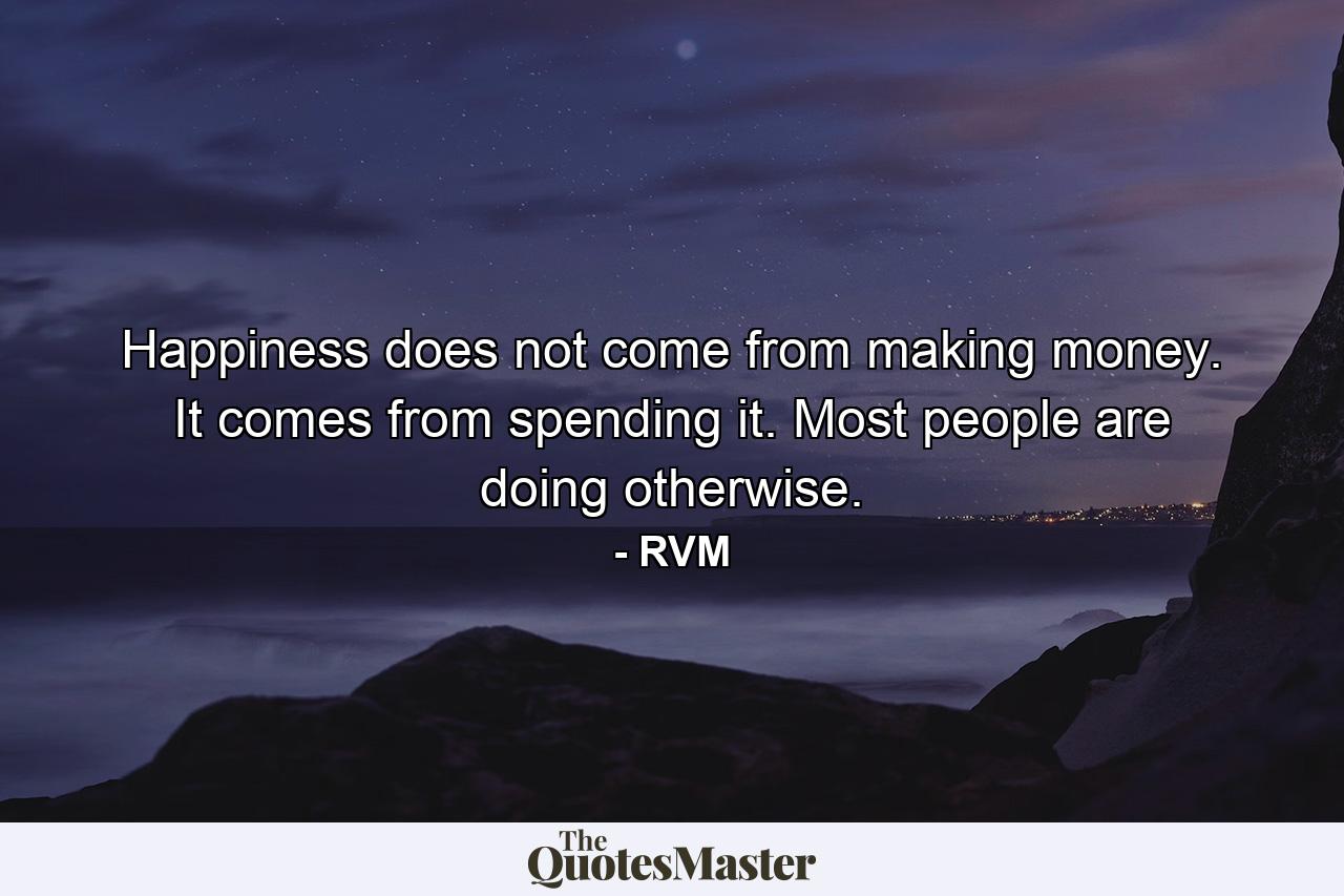 Happiness does not come from making money. It comes from spending it. Most people are doing otherwise. - Quote by RVM