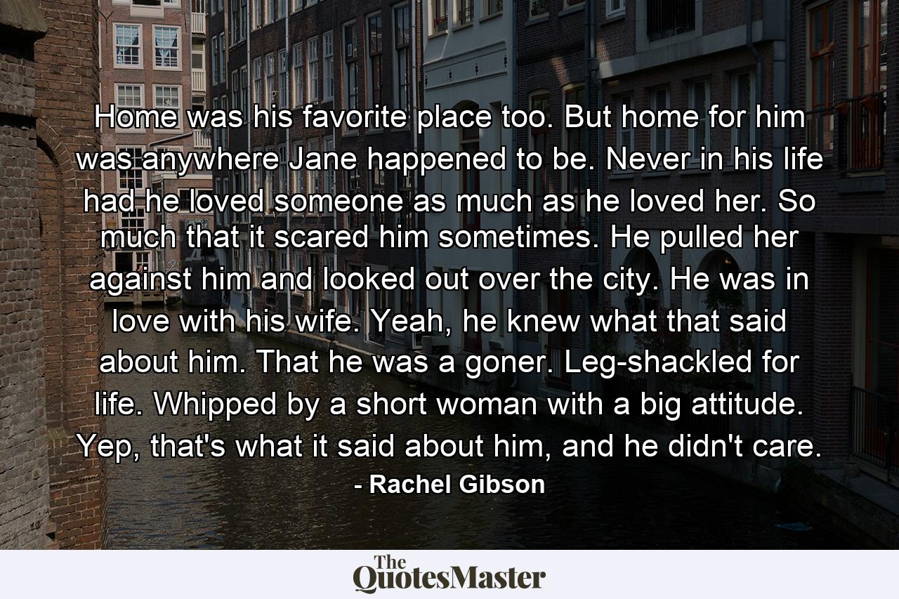 Home was his favorite place too. But home for him was anywhere Jane happened to be. Never in his life had he loved someone as much as he loved her. So much that it scared him sometimes. He pulled her against him and looked out over the city. He was in love with his wife. Yeah, he knew what that said about him. That he was a goner. Leg-shackled for life. Whipped by a short woman with a big attitude. Yep, that's what it said about him, and he didn't care. - Quote by Rachel Gibson