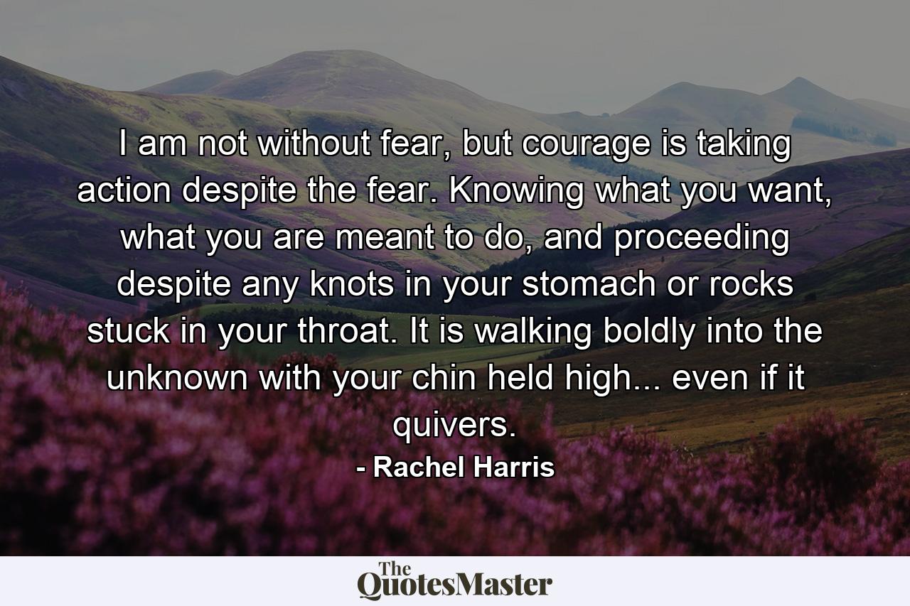 I am not without fear, but courage is taking action despite the fear. Knowing what you want, what you are meant to do, and proceeding despite any knots in your stomach or rocks stuck in your throat. It is walking boldly into the unknown with your chin held high... even if it quivers. - Quote by Rachel Harris