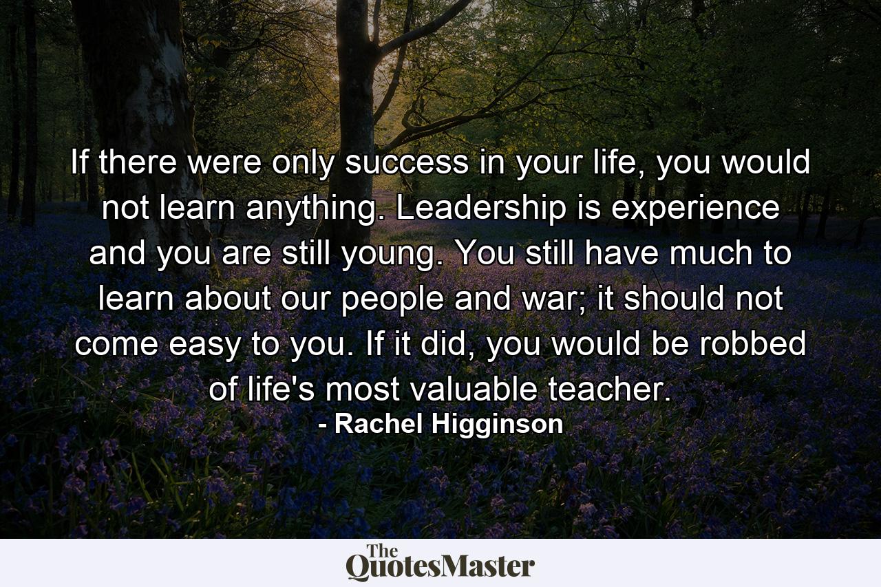 If there were only success in your life, you would not learn anything. Leadership is experience and you are still young. You still have much to learn about our people and war; it should not come easy to you. If it did, you would be robbed of life's most valuable teacher. - Quote by Rachel Higginson