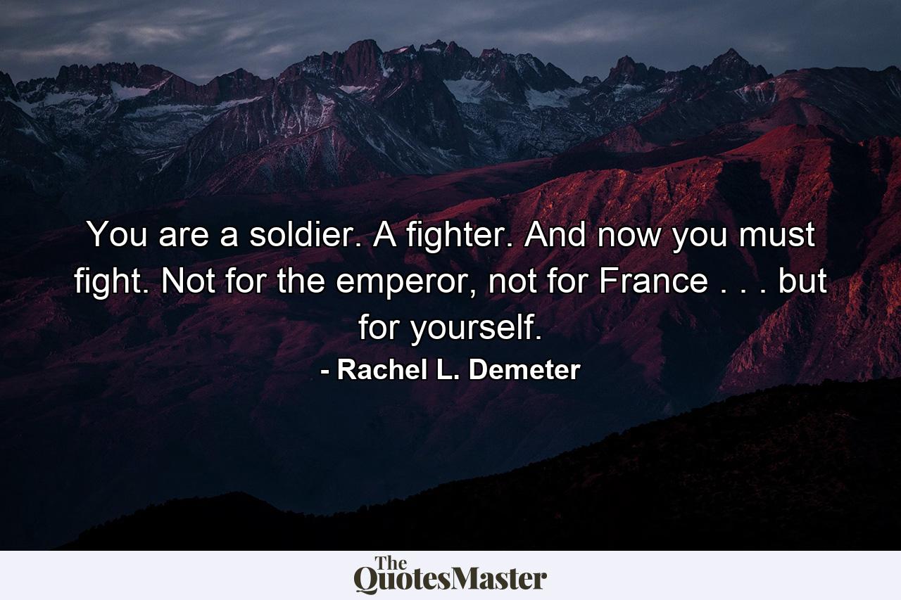 You are a soldier. A fighter. And now you must fight. Not for the emperor, not for France . . . but for yourself. - Quote by Rachel L. Demeter