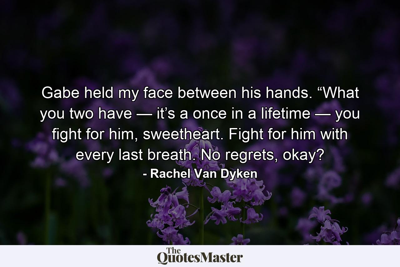 Gabe held my face between his hands. “What you two have — it’s a once in a lifetime — you fight for him, sweetheart. Fight for him with every last breath. No regrets, okay? - Quote by Rachel Van Dyken