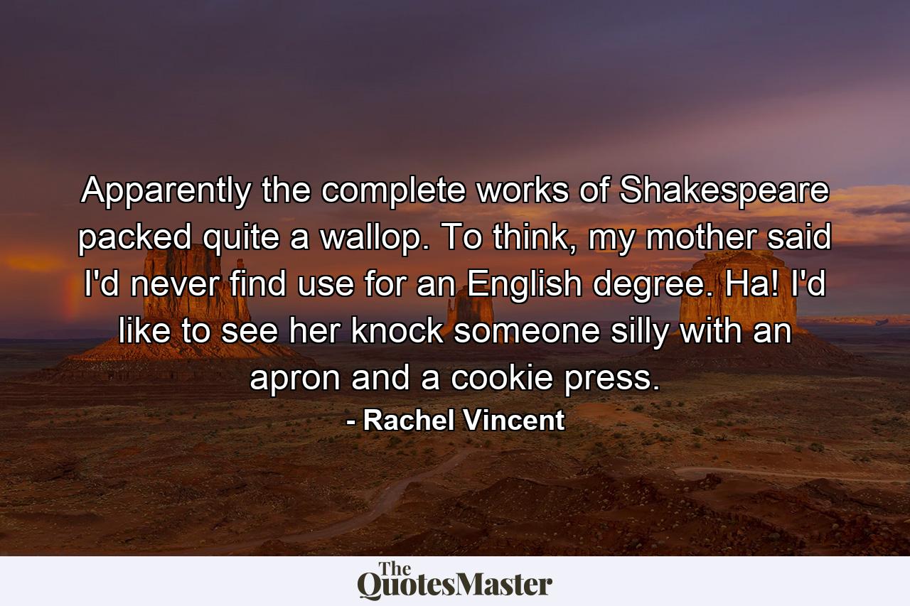 Apparently the complete works of Shakespeare packed quite a wallop. To think, my mother said I'd never find use for an English degree. Ha! I'd like to see her knock someone silly with an apron and a cookie press. - Quote by Rachel Vincent