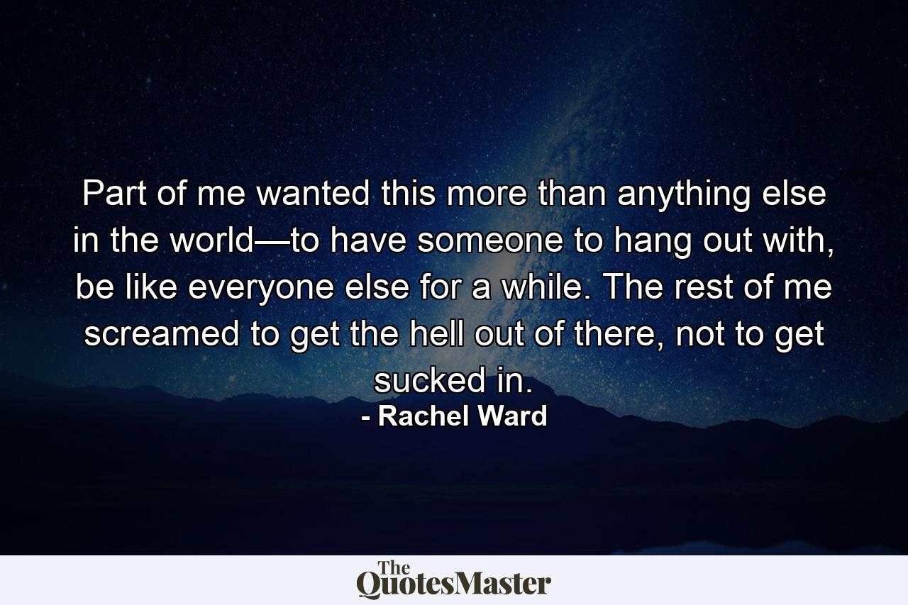 Part of me wanted this more than anything else in the world—to have someone to hang out with, be like everyone else for a while. The rest of me screamed to get the hell out of there, not to get sucked in. - Quote by Rachel Ward