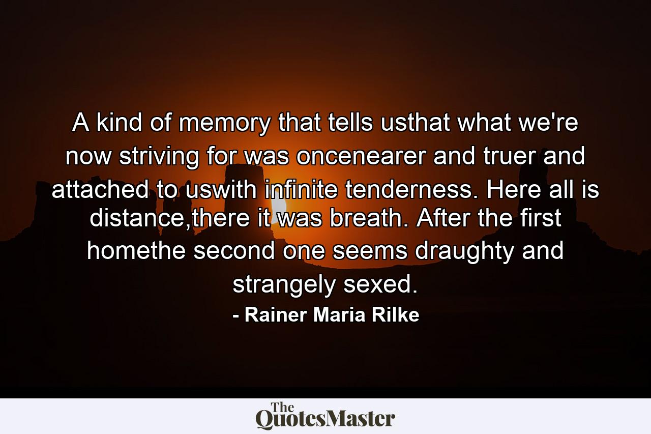 A kind of memory that tells usthat what we're now striving for was oncenearer and truer and attached to uswith infinite tenderness. Here all is distance,there it was breath. After the first  homethe second one seems draughty and  strangely sexed. - Quote by Rainer Maria Rilke