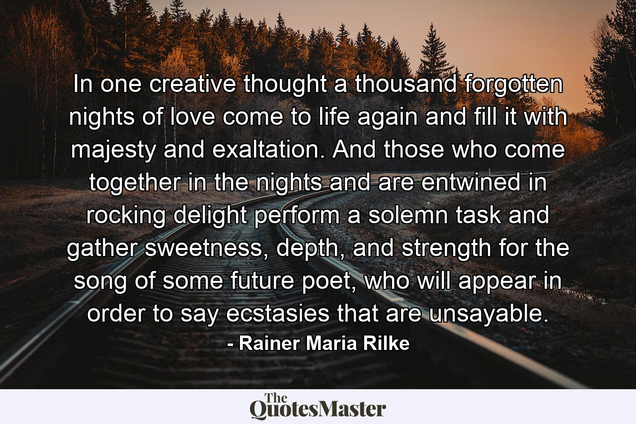 In one creative thought a thousand forgotten nights of love come to life again and fill it with majesty and exaltation. And those who come together in the nights and are entwined in rocking delight perform a solemn task and gather sweetness, depth, and strength for the song of some future poet, who will appear in order to say ecstasies that are unsayable. - Quote by Rainer Maria Rilke