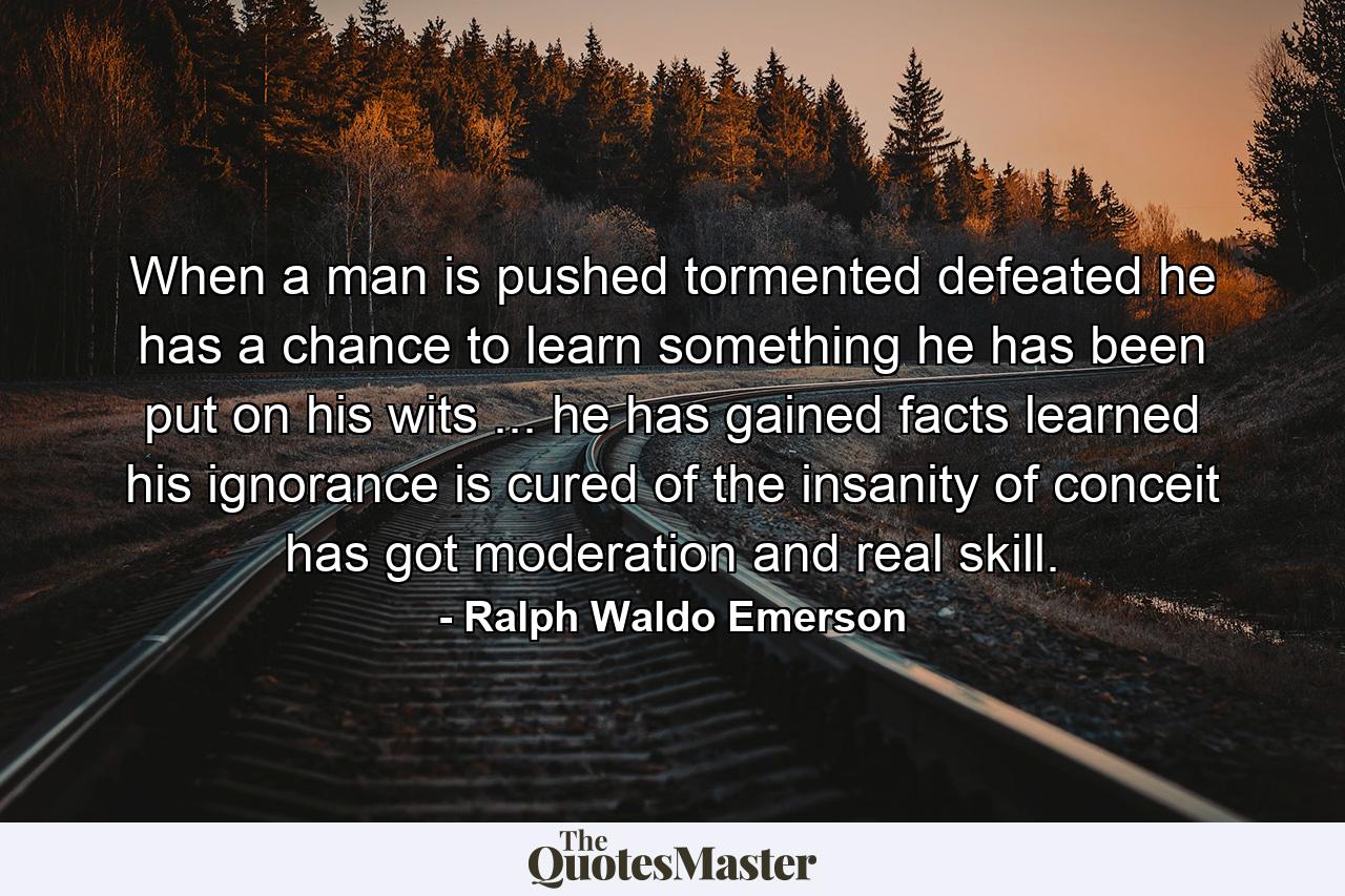 When a man is pushed  tormented  defeated  he has a chance to learn something  he has been put on his wits ... he has gained facts  learned his ignorance  is cured of the insanity of conceit  has got moderation and real skill. - Quote by Ralph Waldo Emerson