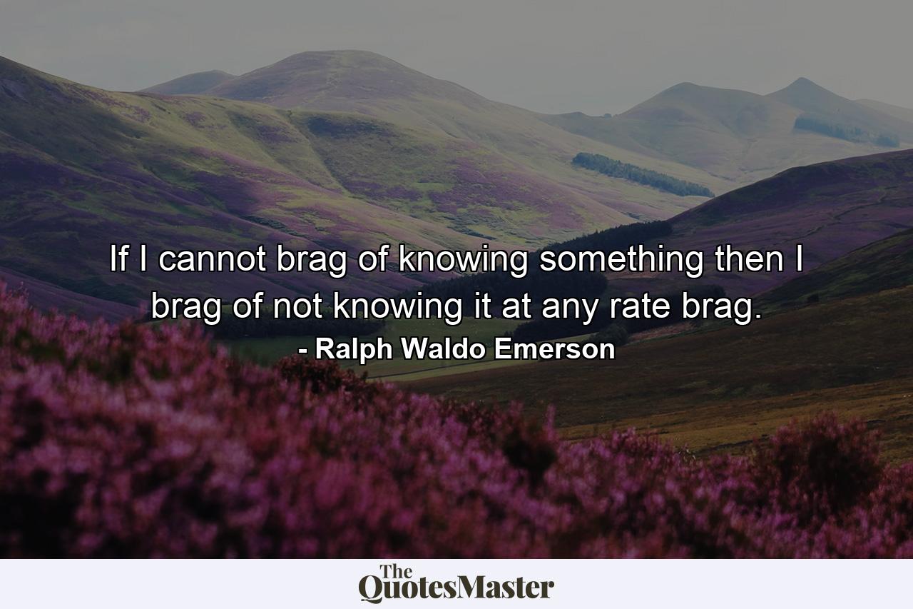 If I cannot brag of knowing something  then I brag of not knowing it  at any rate  brag. - Quote by Ralph Waldo Emerson