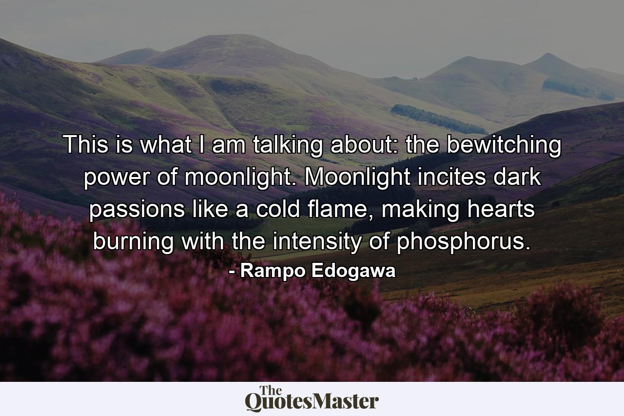 This is what I am talking about: the bewitching power of moonlight. Moonlight incites dark passions like a cold flame, making hearts burning with the intensity of phosphorus. - Quote by Rampo Edogawa