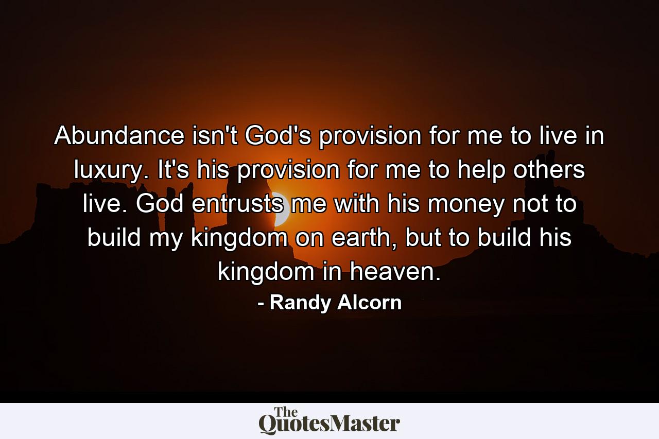 Abundance isn't God's provision for me to live in luxury. It's his provision for me to help others live. God entrusts me with his money not to build my kingdom on earth, but to build his kingdom in heaven. - Quote by Randy Alcorn