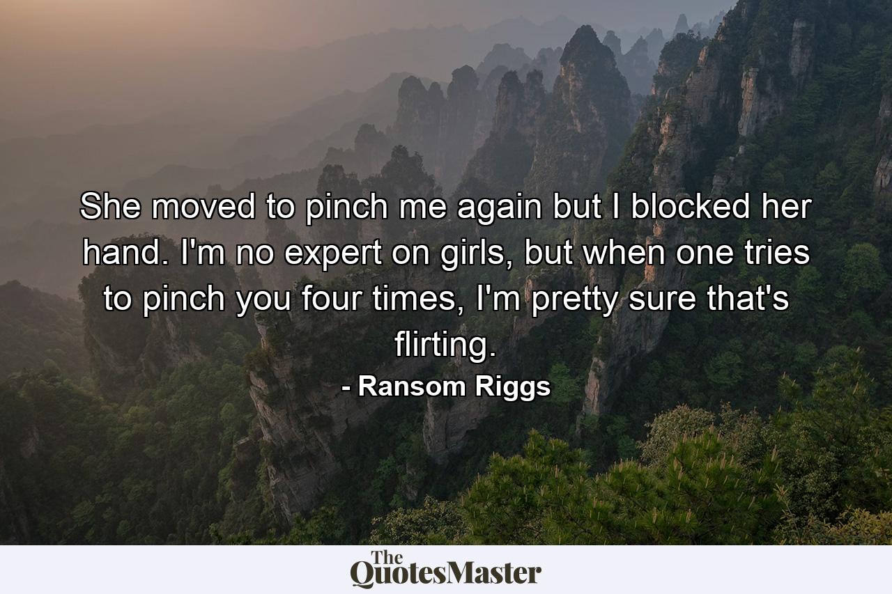 She moved to pinch me again but I blocked her hand. I'm no expert on girls, but when one tries to pinch you four times, I'm pretty sure that's flirting. - Quote by Ransom Riggs