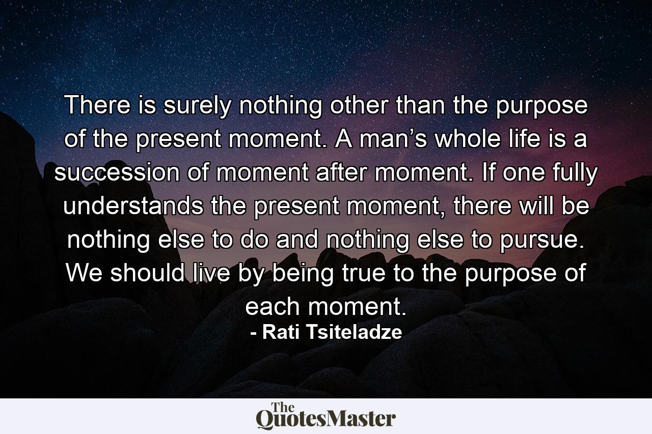 There is surely nothing other than the purpose of the present moment. A man’s whole life is a succession of moment after moment. If one fully understands the present moment, there will be nothing else to do and nothing else to pursue. We should live by being true to the purpose of each moment. - Quote by Rati Tsiteladze