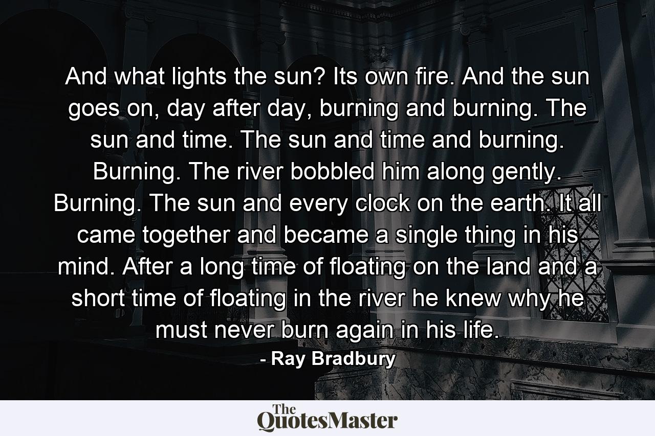 And what lights the sun? Its own fire. And the sun goes on, day after day, burning and burning. The sun and time. The sun and time and burning. Burning. The river bobbled him along gently. Burning. The sun and every clock on the earth. It all came together and became a single thing in his mind. After a long time of floating on the land and a short time of floating in the river he knew why he must never burn again in his life. - Quote by Ray Bradbury