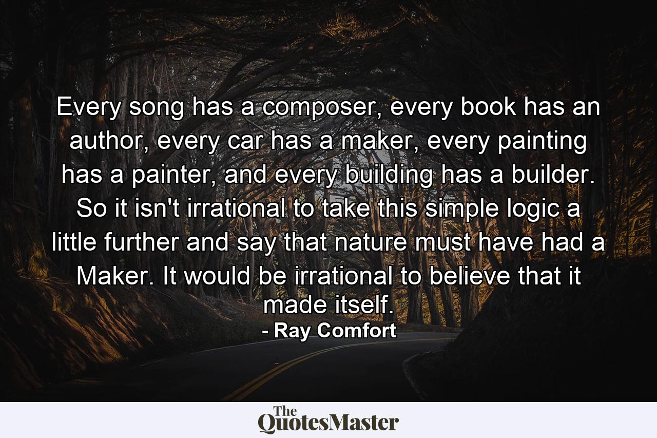 Every song has a composer, every book has an author, every car has a maker, every painting has a painter, and every building has a builder. So it isn't irrational to take this simple logic a little further and say that nature must have had a Maker. It would be irrational to believe that it made itself. - Quote by Ray Comfort