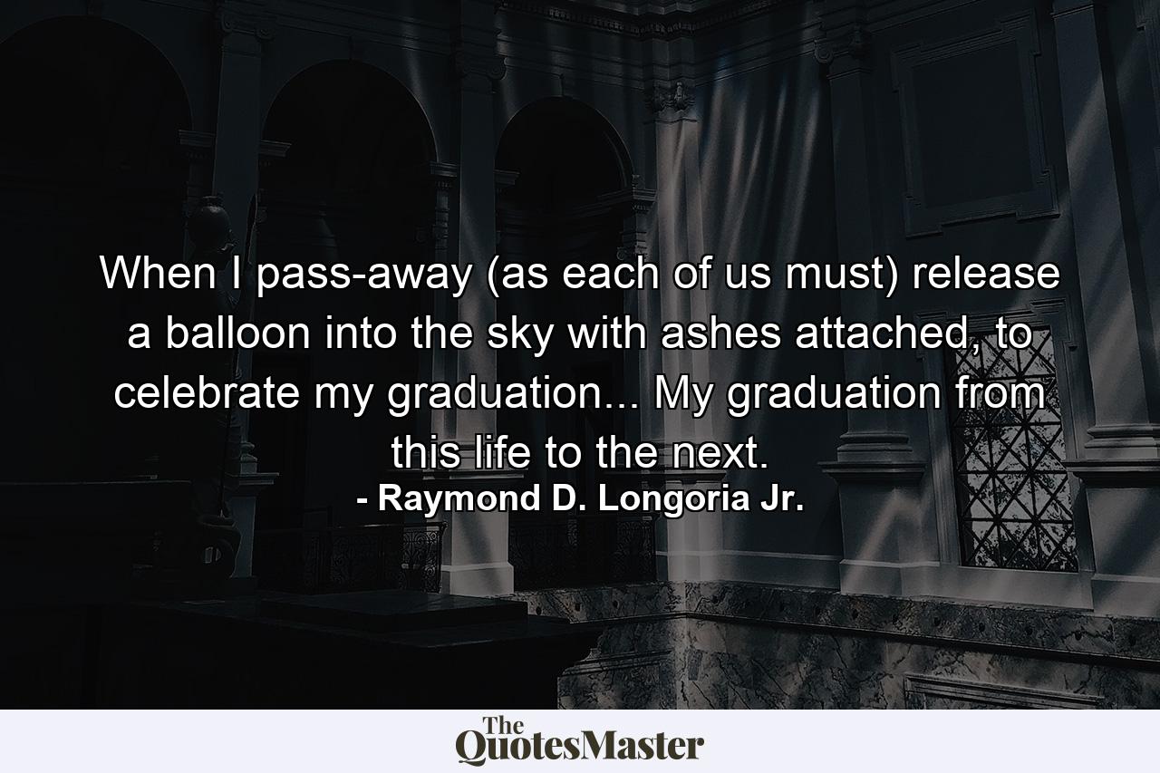 When I pass-away (as each of us must) release a balloon into the sky with ashes attached, to celebrate my graduation... My graduation from this life to the next. - Quote by Raymond D. Longoria Jr.