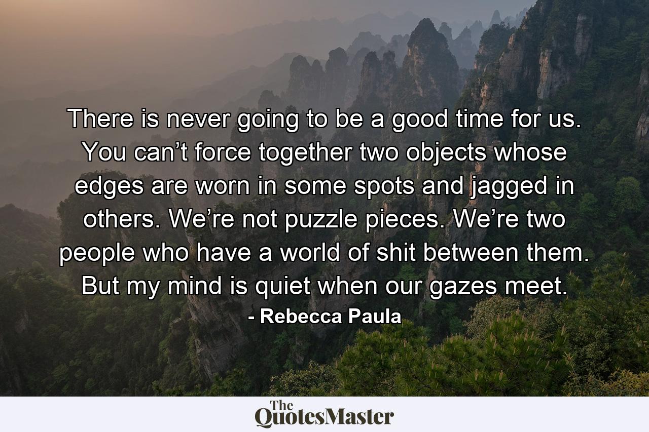 There is never going to be a good time for us. You can’t force together two objects whose edges are worn in some spots and jagged in others. We’re not puzzle pieces. We’re two people who have a world of shit between them. But my mind is quiet when our gazes meet. - Quote by Rebecca Paula