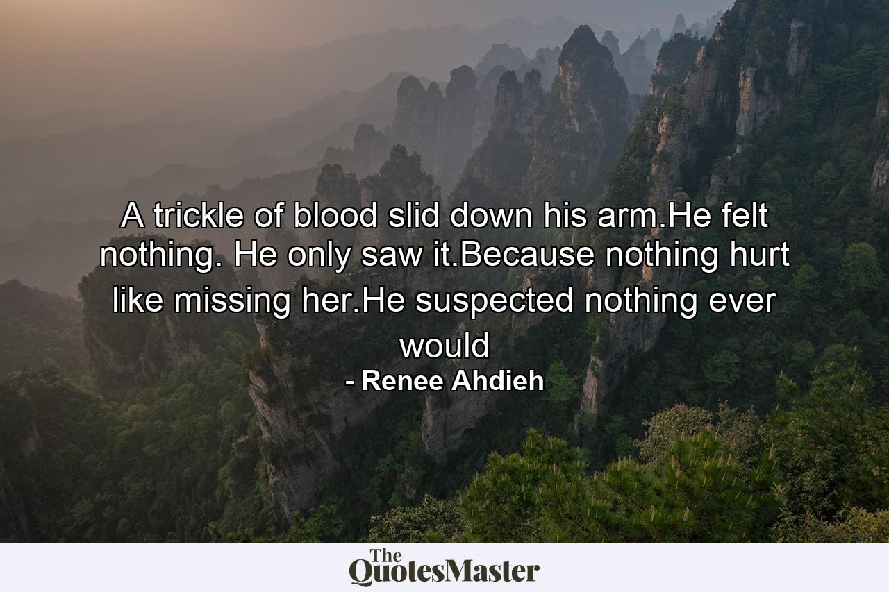 A trickle of blood slid down his arm.He felt nothing. He only saw it.Because nothing hurt like missing her.He suspected nothing ever would - Quote by Renee Ahdieh