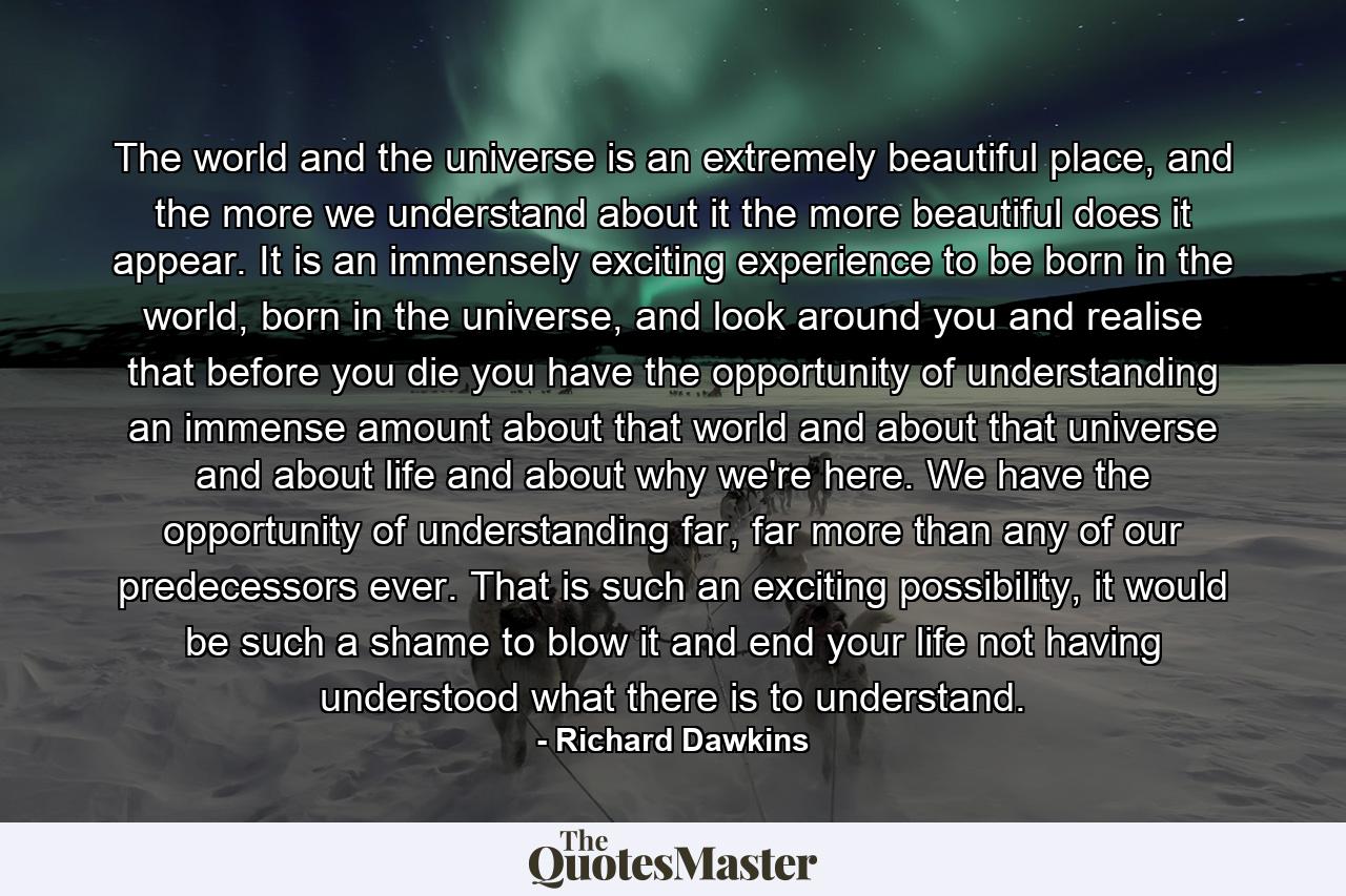 The world and the universe is an extremely beautiful place, and the more we understand about it the more beautiful does it appear. It is an immensely exciting experience to be born in the world, born in the universe, and look around you and realise that before you die you have the opportunity of understanding an immense amount about that world and about that universe and about life and about why we're here. We have the opportunity of understanding far, far more than any of our predecessors ever. That is such an exciting possibility, it would be such a shame to blow it and end your life not having understood what there is to understand. - Quote by Richard Dawkins