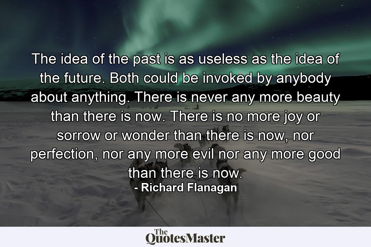 The idea of the past is as useless as the idea of the future. Both could be invoked by anybody about anything. There is never any more beauty than there is now. There is no more joy or sorrow or wonder than there is now, nor perfection, nor any more evil nor any more good than there is now. - Quote by Richard Flanagan