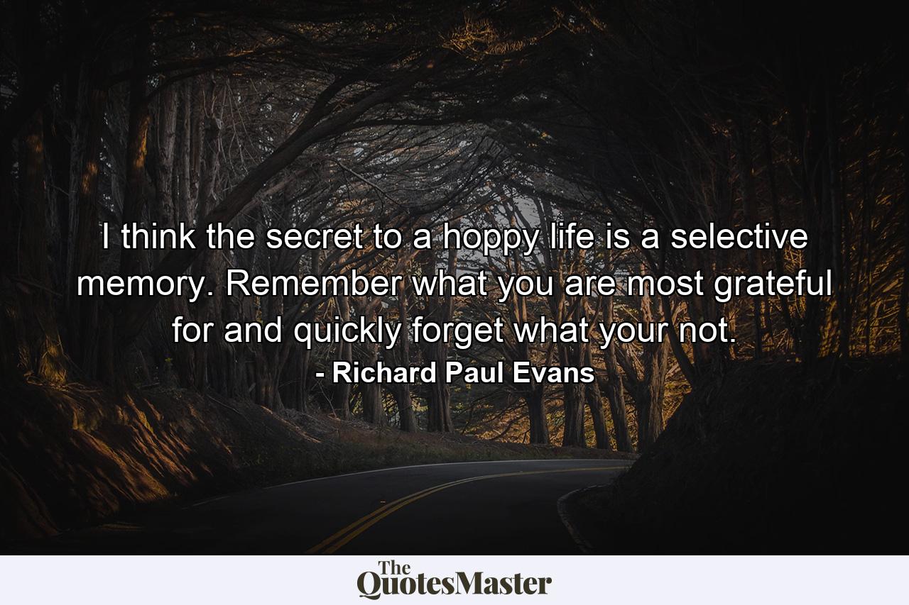 I think the secret to a hoppy life is a selective memory. Remember what you are most grateful for and quickly forget what your not. - Quote by Richard Paul Evans