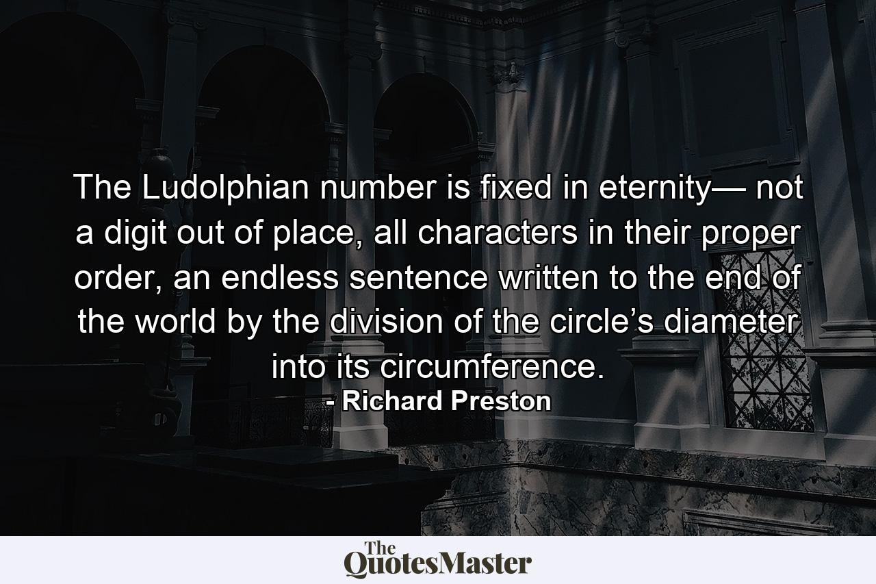 The Ludolphian number is fixed in eternity— not a digit out of place, all characters in their proper order, an endless sentence written to the end of the world by the division of the circle’s diameter into its circumference. - Quote by Richard Preston