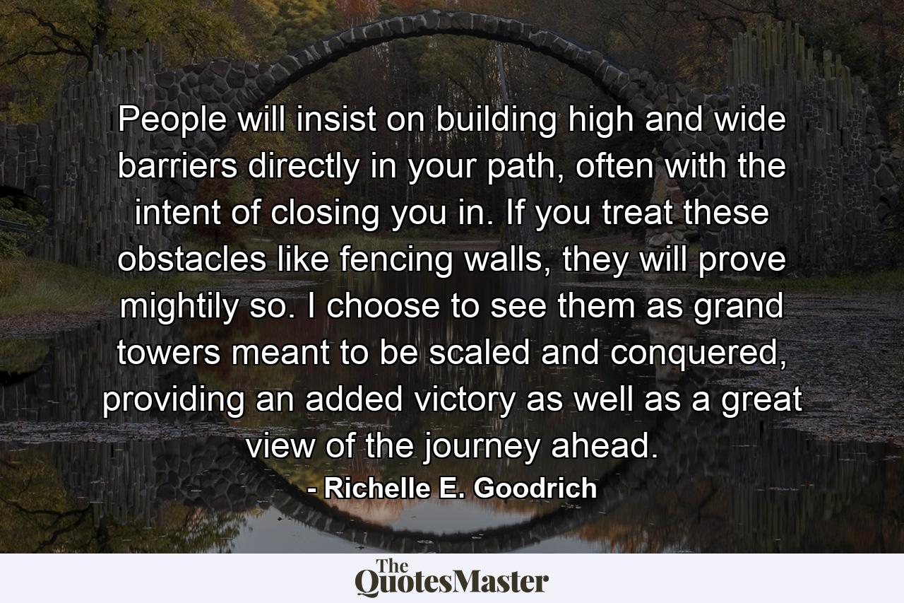 People will insist on building high and wide barriers directly in your path, often with the intent of closing you in. If you treat these obstacles like fencing walls, they will prove mightily so. I choose to see them as grand towers meant to be scaled and conquered, providing an added victory as well as a great view of the journey ahead. - Quote by Richelle E. Goodrich