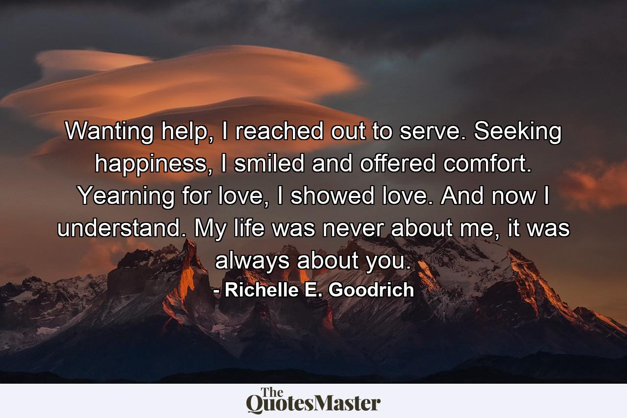 Wanting help, I reached out to serve. Seeking happiness, I smiled and offered comfort. Yearning for love, I showed love. And now I understand. My life was never about me, it was always about you. - Quote by Richelle E. Goodrich