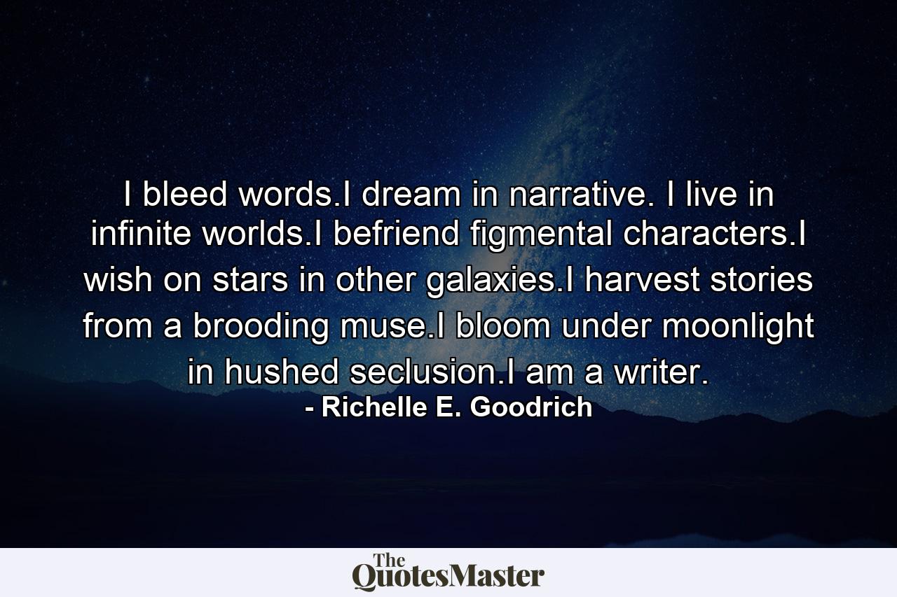 I bleed words.I dream in narrative. I live in infinite worlds.I befriend figmental characters.I wish on stars in other galaxies.I harvest stories from a brooding muse.I bloom under moonlight in hushed seclusion.I am a writer. - Quote by Richelle E. Goodrich