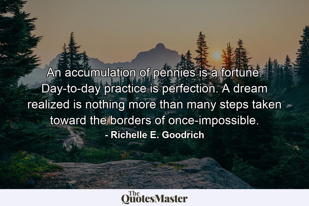 An accumulation of pennies is a fortune. Day-to-day practice is perfection. A dream realized is nothing more than many steps taken toward the borders of once-impossible. - Quote by Richelle E. Goodrich