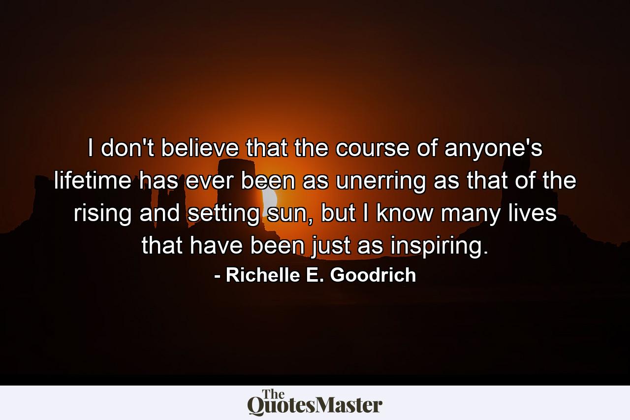 I don't believe that the course of anyone's lifetime has ever been as unerring as that of the rising and setting sun, but I know many lives that have been just as inspiring. - Quote by Richelle E. Goodrich