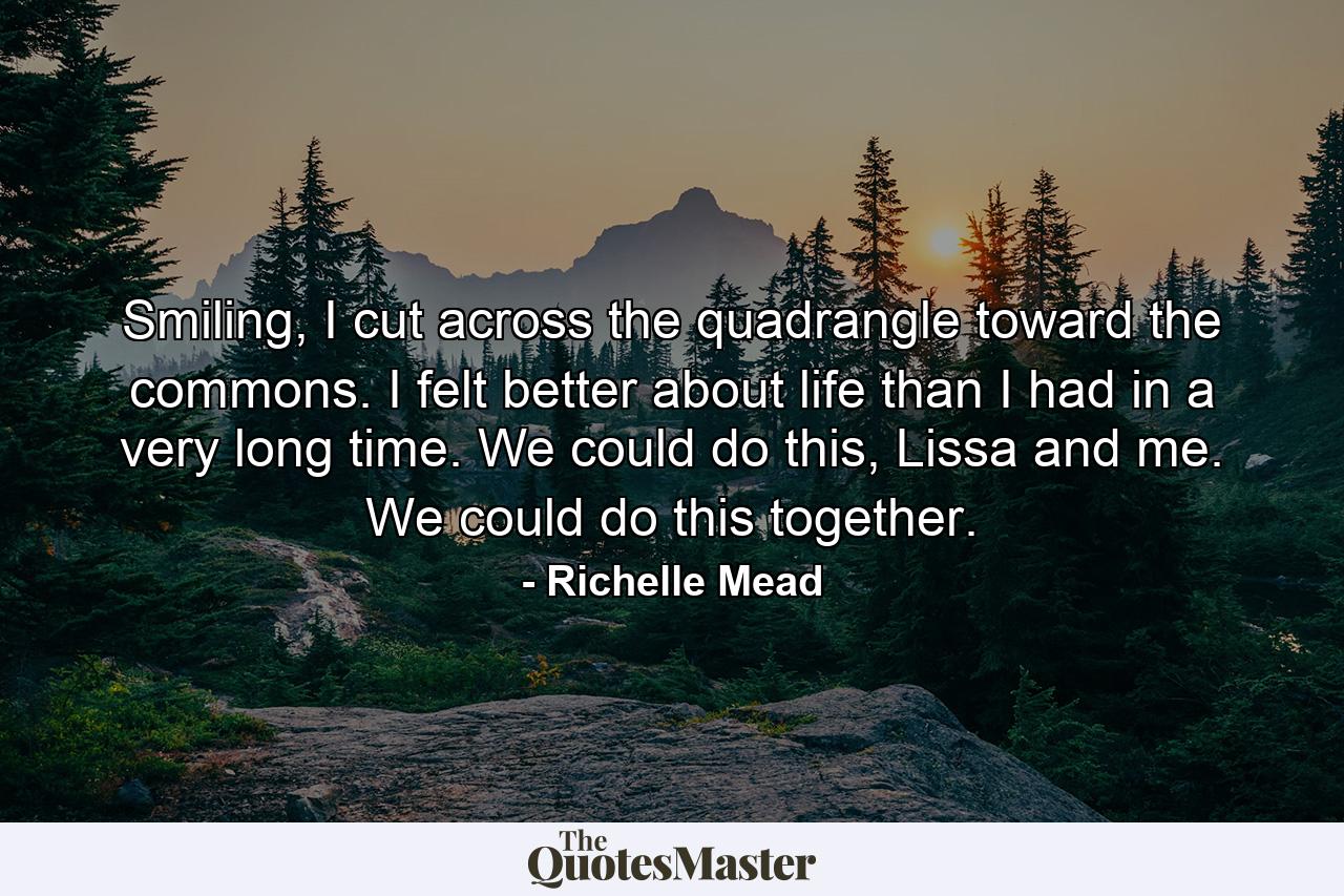 Smiling, I cut across the quadrangle toward the commons. I felt better about life than I had in a very long time. We could do this, Lissa and me. We could do this together. - Quote by Richelle Mead