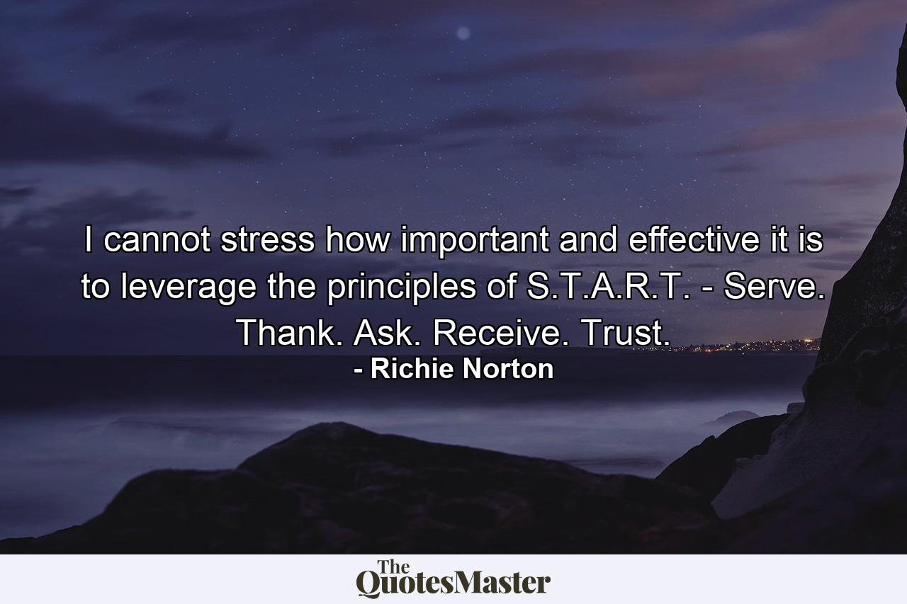 I cannot stress how important and effective it is to leverage the principles of S.T.A.R.T. - Serve. Thank. Ask. Receive. Trust. - Quote by Richie Norton