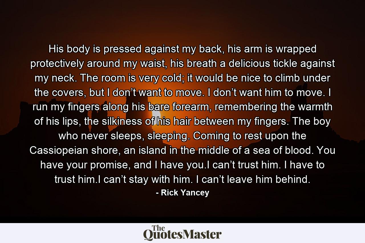 His body is pressed against my back, his arm is wrapped protectively around my waist, his breath a delicious tickle against my neck. The room is very cold; it would be nice to climb under the covers, but I don’t want to move. I don’t want him to move. I run my fingers along his bare forearm, remembering the warmth of his lips, the silkiness of his hair between my fingers. The boy who never sleeps, sleeping. Coming to rest upon the Cassiopeian shore, an island in the middle of a sea of blood. You have your promise, and I have you.I can’t trust him. I have to trust him.I can’t stay with him. I can’t leave him behind. - Quote by Rick Yancey