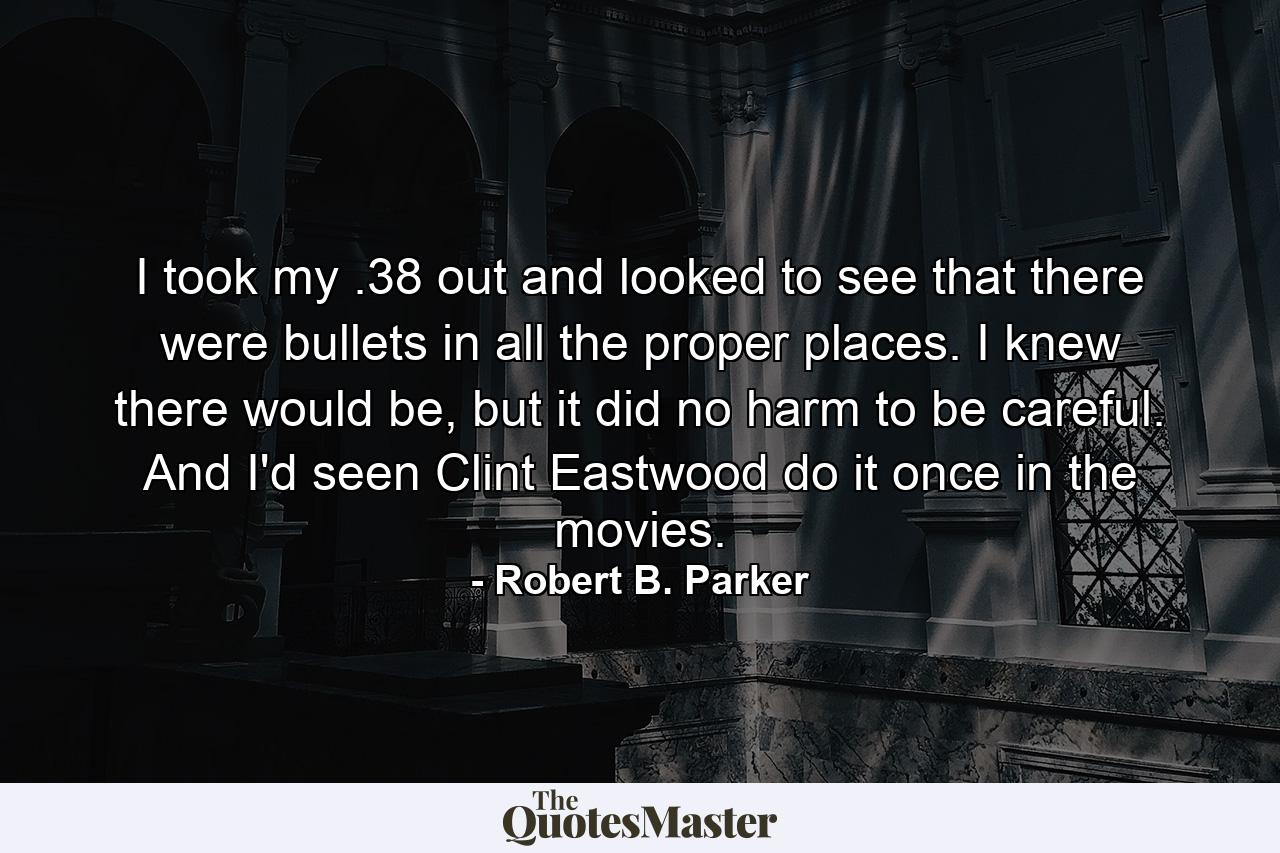 I took my .38 out and looked to see that there were bullets in all the proper places. I knew there would be, but it did no harm to be careful. And I'd seen Clint Eastwood do it once in the movies. - Quote by Robert B. Parker