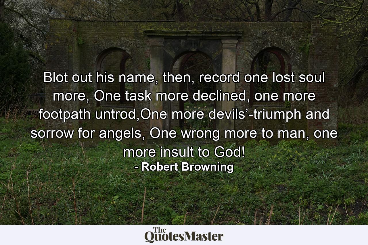 Blot out his name, then, record one lost soul more,  One task more declined, one more footpath untrod,One more devils’-triumph and sorrow for angels,  One wrong more to man, one more insult to God! - Quote by Robert Browning