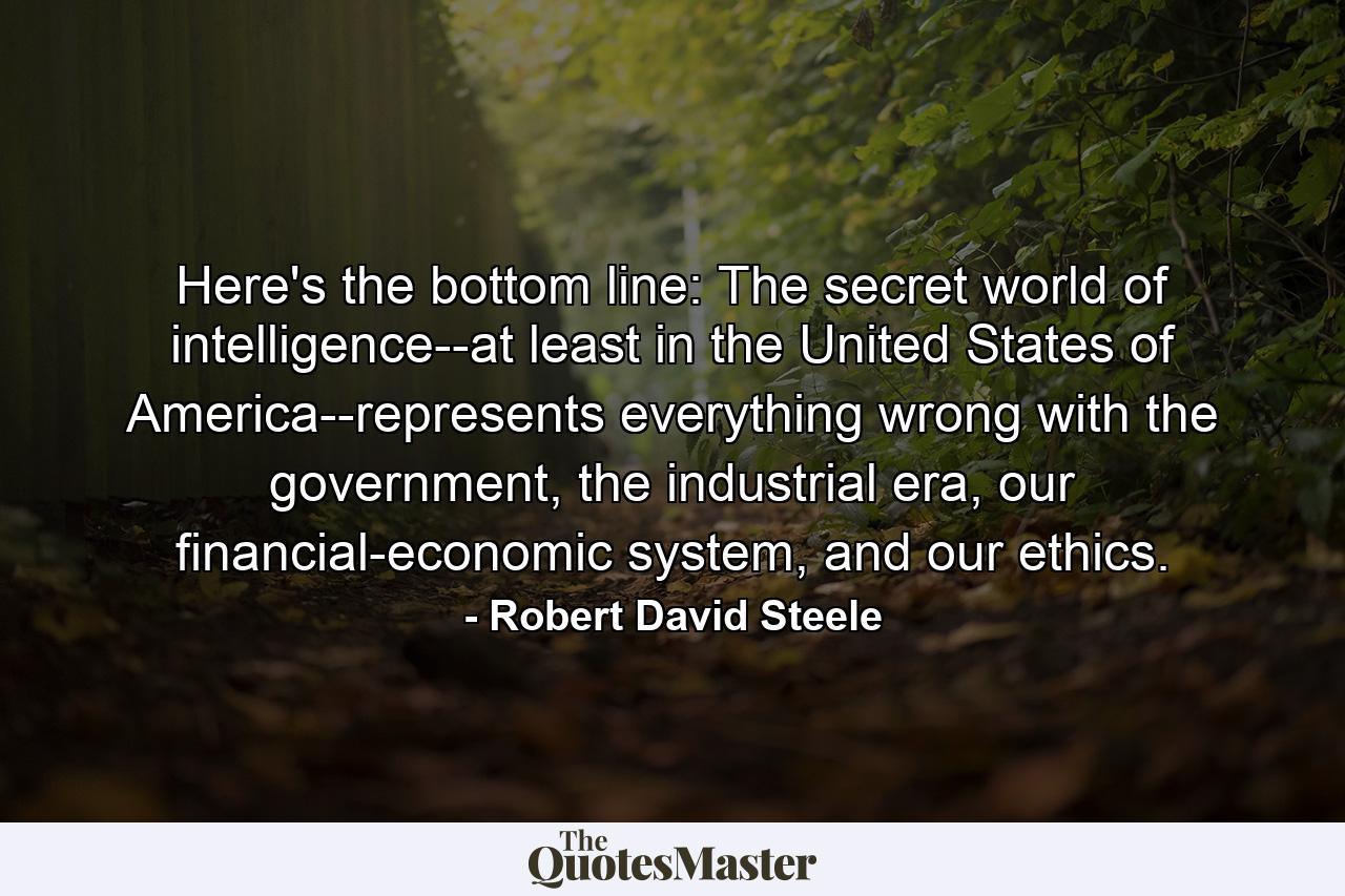 Here's the bottom line: The secret world of intelligence--at least in the United States of America--represents everything wrong with the government, the industrial era, our financial-economic system, and our ethics. - Quote by Robert David Steele