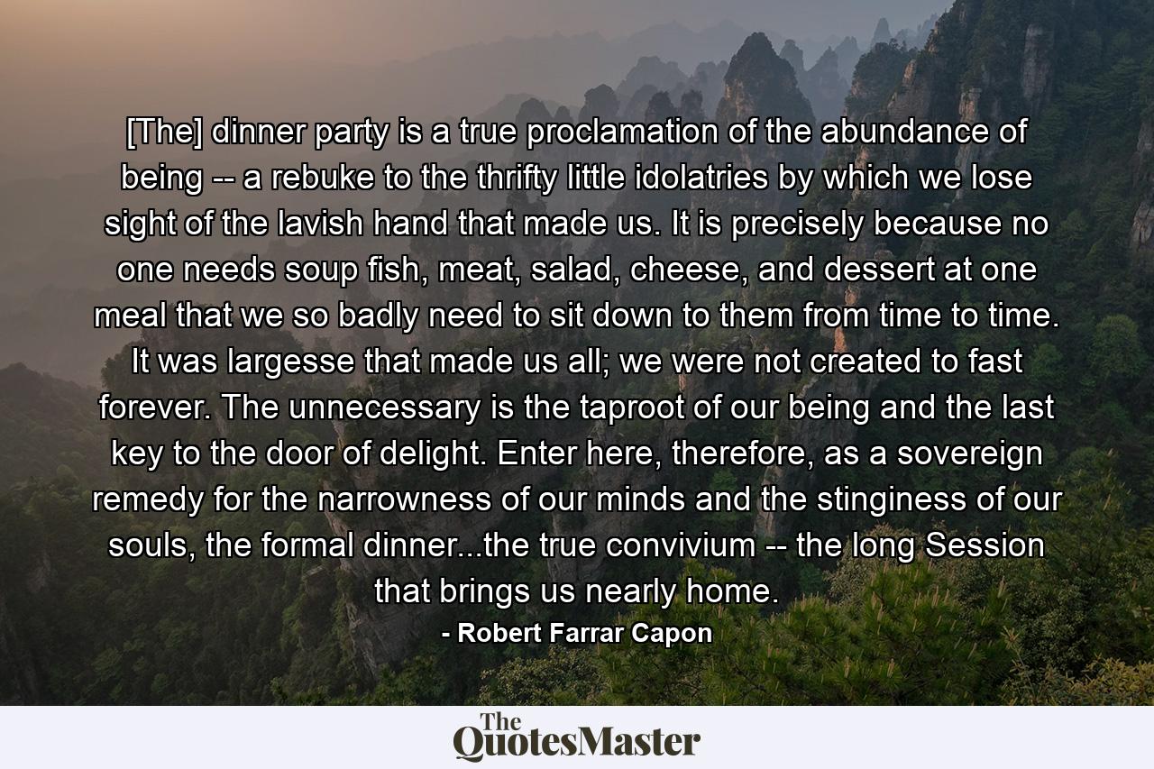 [The] dinner party is a true proclamation of the abundance of being -- a rebuke to the thrifty little idolatries by which we lose sight of the lavish hand that made us. It is precisely because no one needs soup fish, meat, salad, cheese, and dessert at one meal that we so badly need to sit down to them from time to time. It was largesse that made us all; we were not created to fast forever. The unnecessary is the taproot of our being and the last key to the door of delight. Enter here, therefore, as a sovereign remedy for the narrowness of our minds and the stinginess of our souls, the formal dinner...the true convivium -- the long Session that brings us nearly home. - Quote by Robert Farrar Capon