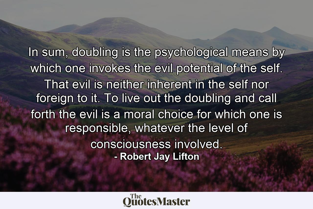 In sum, doubling is the psychological means by which one invokes the evil potential of the self. That evil is neither inherent in the self nor foreign to it. To live out the doubling and call forth the evil is a moral choice for which one is responsible, whatever the level of consciousness involved. - Quote by Robert Jay Lifton