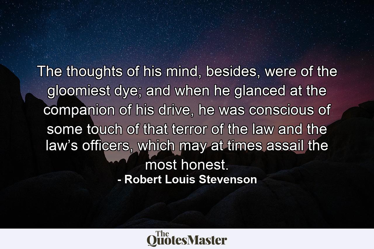 The thoughts of his mind, besides, were of the gloomiest dye; and when he glanced at the companion of his drive, he was conscious of some touch of that terror of the law and the law’s officers, which may at times assail the most honest. - Quote by Robert Louis Stevenson