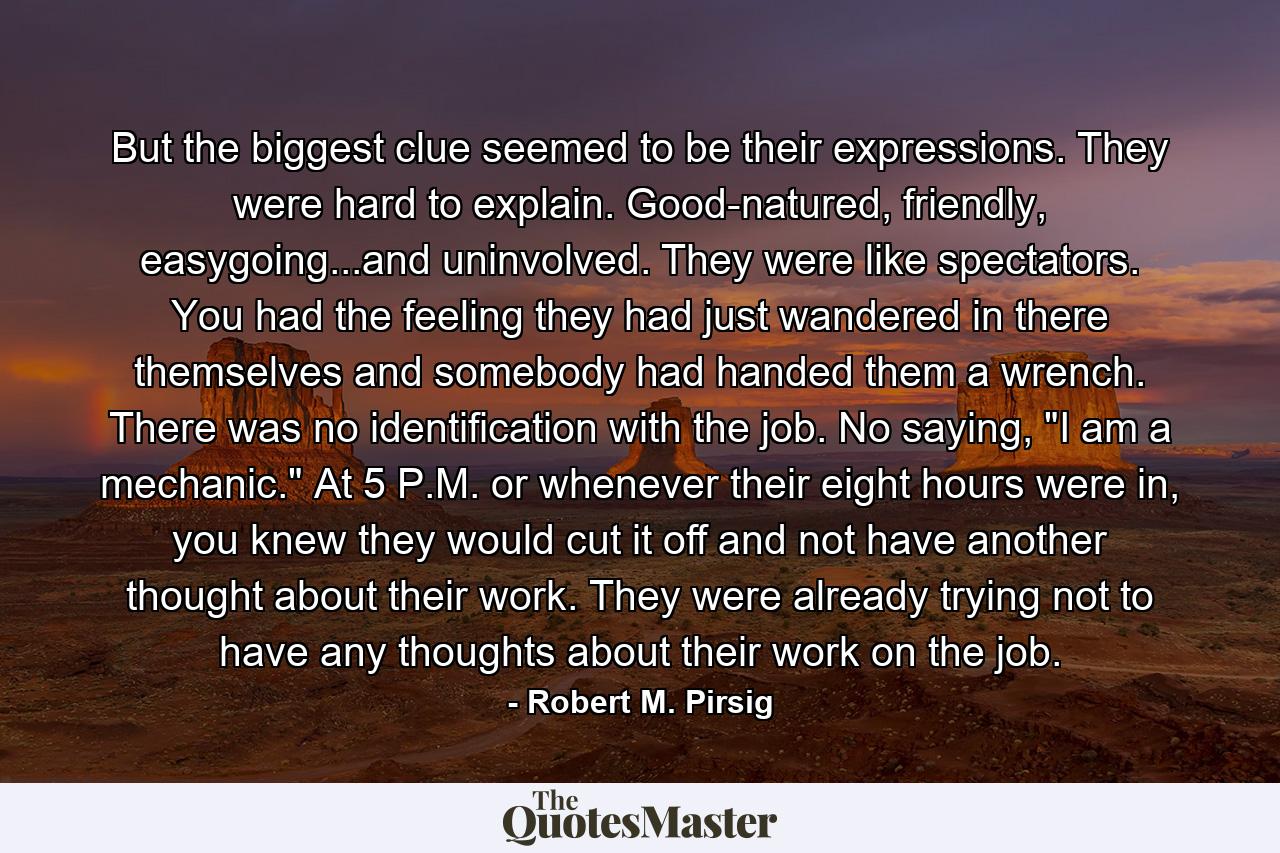 But the biggest clue seemed to be their expressions. They were hard to explain. Good-natured, friendly, easygoing...and uninvolved. They were like spectators. You had the feeling they had just wandered in there themselves and somebody had handed them a wrench. There was no identification with the job. No saying, 