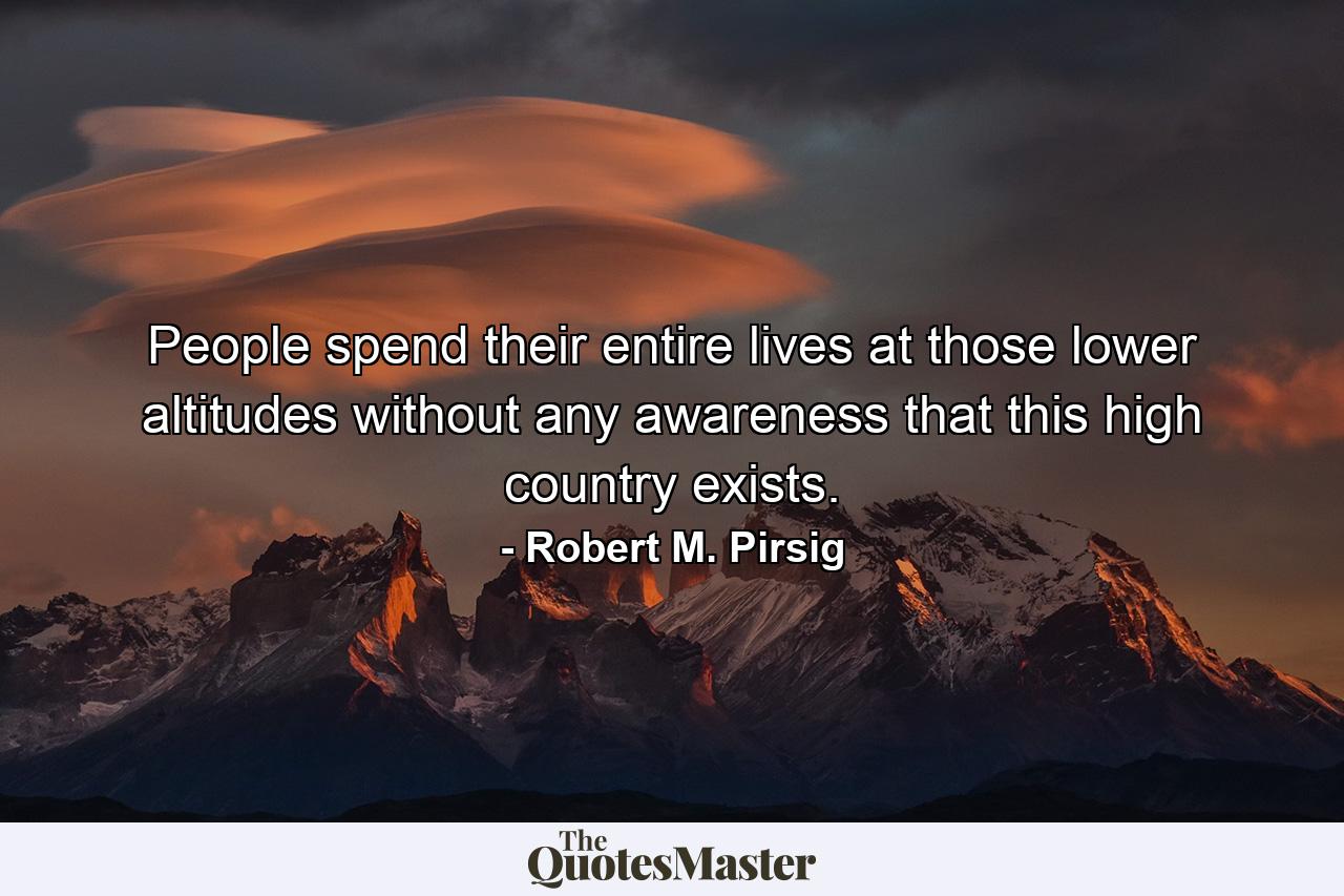 People spend their entire lives at those lower altitudes without any awareness that this high country exists. - Quote by Robert M. Pirsig