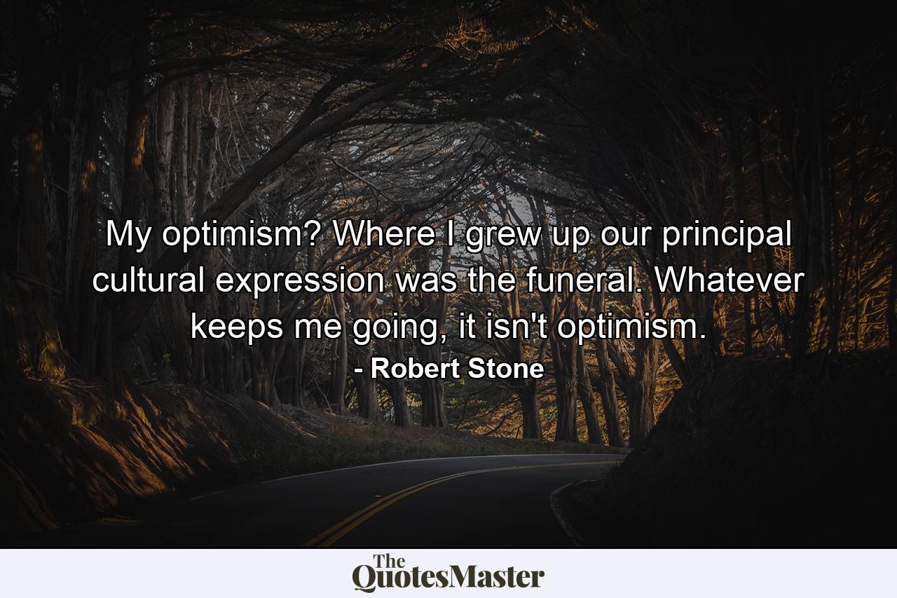 My optimism? Where I grew up our principal cultural expression was the funeral. Whatever keeps me going, it isn't optimism. - Quote by Robert Stone