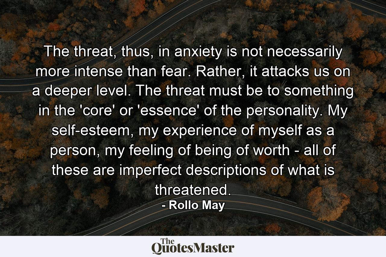 The threat, thus, in anxiety is not necessarily more intense than fear. Rather, it attacks us on a deeper level. The threat must be to something in the 'core' or 'essence' of the personality. My self-esteem, my experience of myself as a person, my feeling of being of worth - all of these are imperfect descriptions of what is threatened. - Quote by Rollo May